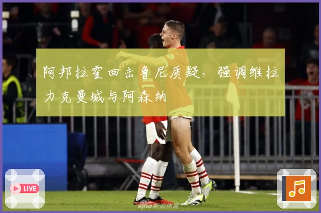 阿邦拉霍回击鲁尼质疑，强调维拉力克曼城与阿森纳