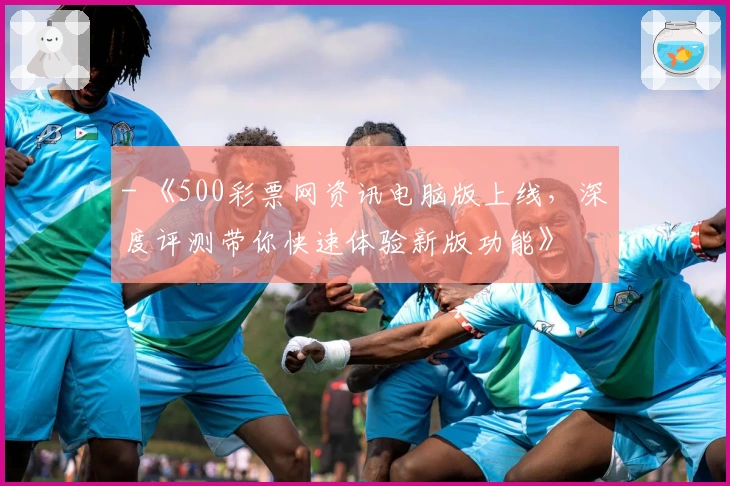 - 《500彩票网资讯电脑版上线,深度评测带你快速体验新版功能》