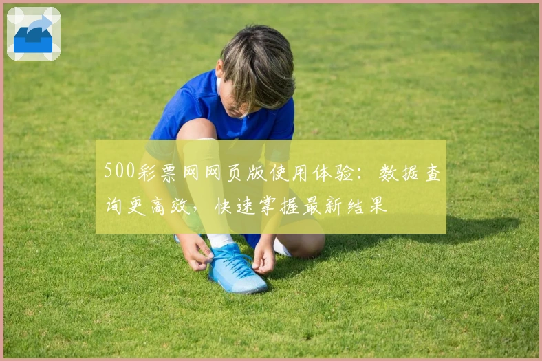 500彩票网网页版使用体验:数据查询更高效,快速掌握最新结果