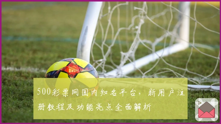 500彩票网国内知名平台，新用户注册教程及功能亮点全面解析