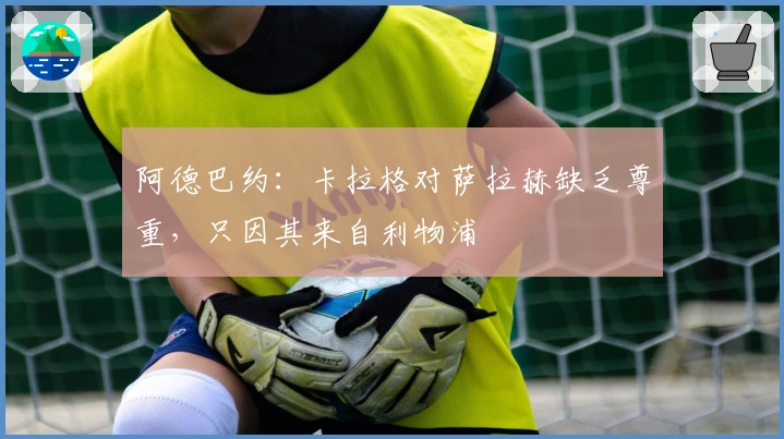 阿德巴约：卡拉格对萨拉赫缺乏尊重，只因其来自利物浦