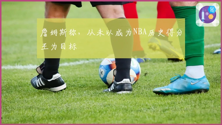 詹姆斯称，从未以成为NBA历史得分王为目标