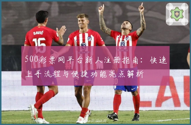 500彩票网平台新人注册指南：快速上手流程与便捷功能亮点解析