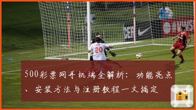 500彩票网手机端全解析：功能亮点、安装方法与注册教程一文搞定