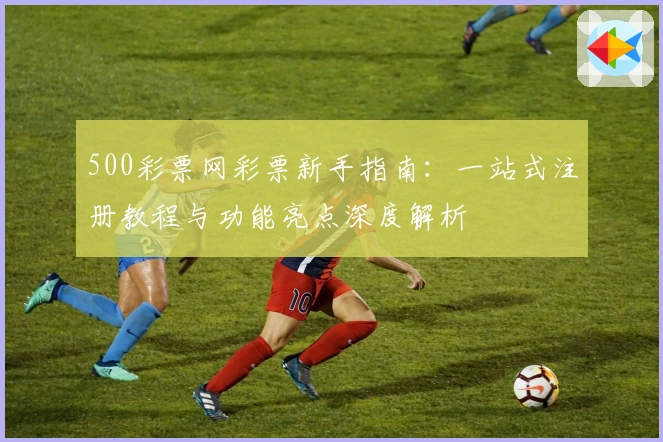 500彩票网彩票新手指南:一站式注册教程与功能亮点深度解析