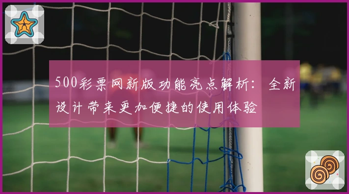 500彩票网新版功能亮点解析：全新设计带来更加便捷的使用体验