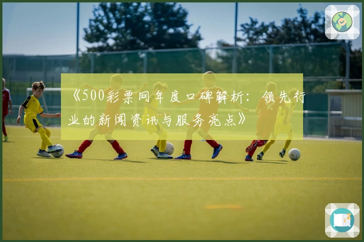 《500彩票网年度口碑解析：领先行业的新闻资讯与服务亮点》