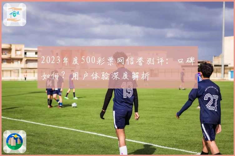 2023年度500彩票网信誉测评：口碑如何？用户体验深度解析
