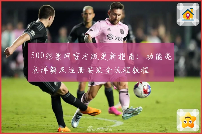 500彩票网官方版更新指南：功能亮点详解及注册安装全流程教程