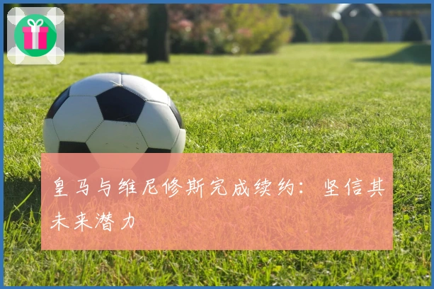 皇马与维尼修斯完成续约：坚信其未来潜力