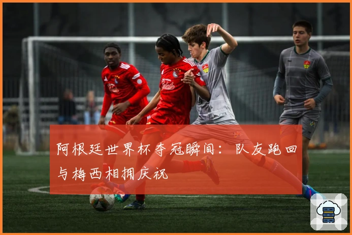 阿根廷世界杯夺冠瞬间：队友跑回与梅西相拥庆祝